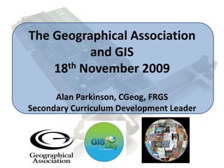 The Geographical Associationand GIS18th November 2009Alan Parkinson, CGeog, FRGSSecondary Curriculum Development Leader 