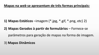 Mapas na web se apresentam de três formas principais:
1) Mapas Estáticos –imagem (*.jpg, *.gif, *.png, etc) 2)
2) Mapas Gerados à partir de formulários – Fornece-se
parâmetros para geração de mapas na forma de imagem.
3) Mapas Dinâmicos
 
