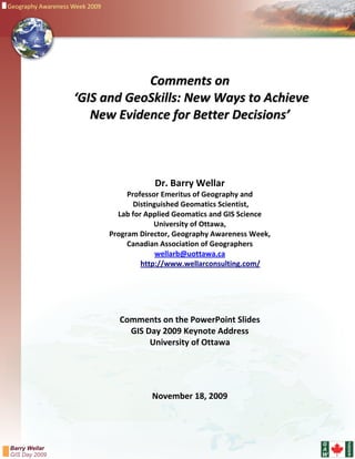 Geography Awareness Week 2009




                                                      
                                 Comments on 
                     ‘GIS and GeoSkills: New Ways to Achieve  
                        New Evidence for Better Decisions’  
                                                      
                 
                                                     
                                                     
                                            Dr. Barry Wellar  
                                     Professor Emeritus of Geography and  
                                       Distinguished Geomatics Scientist,  
                                  Lab for Applied Geomatics and GIS Science  
                                             University of Ottawa, 
                                Program Director, Geography Awareness Week,  
                                     Canadian Association of Geographers 
                                              wellarb@uottawa.ca 
                                         http://www.wellarconsulting.com/ 
                                                           
                                                      
                 
                 
                                                      
                                  Comments on the PowerPoint Slides   
                                    GIS Day 2009 Keynote Address 
                                         University of Ottawa 
                                                    
                 
                                                       
                                                      
                                           November 18, 2009 
                                                   


                                                                                G   2
                                                                                    0
Barry Wellar                                                                    A   0
GIS Day 2009                                                                    W   9
 