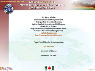 Dr. Barry Wellar 
     Professor Emeritus of Geography and 
                               g p y
       Distinguished Geomatics Scientist, 
  Lab for Applied Geomatics and GIS Science 
             University of Ottawa,
Program Director, Geography Awareness Week, 
     Canadian Association of Geographers
     C    di A       i ti   fG       h
              wellarb@uottawa.ca
      http://www.wellarconsulting.com/


   PowerPoint Slides for Keynote Address

               GIS Day 2009

            University of Ottawa
            University of Ottawa

            November 18, 2009




                                               Slide 1
 