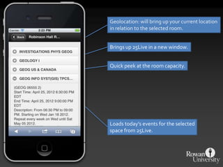 Geolocation: will bring up your current location
in relation to the selected room.


Brings up 25Live in a new window.


Quick peek at the room capacity.




Loads today’s events for the selected
space from 25Live.
 