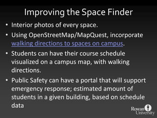 Improving the Space Finder
• Interior photos of every space.
• Using OpenStreetMap/MapQuest, incorporate
  walking directions to spaces on campus.
• Students can have their course schedule
  visualized on a campus map, with walking
  directions.
• Public Safety can have a portal that will support
  emergency response; estimated amount of
  students in a given building, based on schedule
  data
 