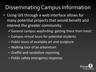 Disseminating Campus Information
• Using GIS through a web interface allows for
  many potential projects that would benefit and
  interest the greater community:
  General campus wayfinding: getting there from here!
  – Campus virtual tours for potential students
  – Public tours of available art and sculpture
  – Walking tour of an arboretum
  – Graffiti and vandalism reporting
  – Public safety emergency response
 