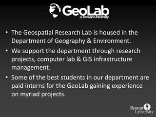 • The Geospatial Research Lab is housed in the
  Department of Geography & Environment.
• We support the department through research
  projects, computer lab & GIS infrastructure
  management.
• Some of the best students in our department are
  paid interns for the GeoLab gaining experience
  on myriad projects.
 