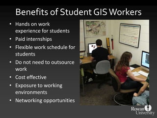 Benefits of Student GIS Workers
• Hands on work
  experience for students
• Paid internships
• Flexible work schedule for
  students
• Do not need to outsource
  work
• Cost effective
• Exposure to working
  environments
• Networking opportunities
 