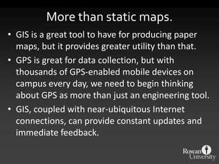 More than static maps.
• GIS is a great tool to have for producing paper
  maps, but it provides greater utility than that.
• GPS is great for data collection, but with
  thousands of GPS-enabled mobile devices on
  campus every day, we need to begin thinking
  about GPS as more than just an engineering tool.
• GIS, coupled with near-ubiquitous Internet
  connections, can provide constant updates and
  immediate feedback.
 