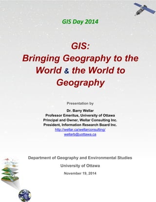GGIISS  DDaayy  22001144  
GIS:
Bringing Geography to the
World & the World to
Geography
Presentation by
Dr. Barry Wellar
Professor Emeritus, University of Ottawa
Principal and Owner, Wellar Consulting Inc.
President, Information Research Board Inc.
http://wellar.ca/wellarconsulting/
wellarb@uottawa.ca
Department of Geography and Environmental Studies
University of Ottawa
November 19, 2014
 