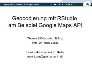 Geographisches Institut / Abteilung Geomatik 
Geocodierung mit RStudio 
am Beispiel Google Maps API 
Thomas Mönkemeier, B.Eng. 
Prof. Dr. Tobia Lakes 
Humboldt-Universität zu Berlin 
moenkemt@geo.hu-berlin.de 
 