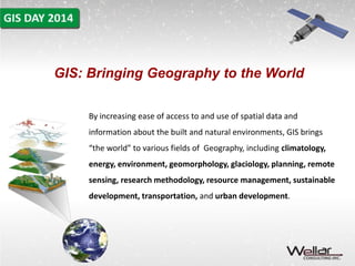 GIS: Bringing Geography to the World 
By increasing ease of access to and use of spatial data and 
information about the built and natural environments, GIS brings 
“the world” to various fields of Geography, including climatology, 
energy, environment, geomorphology, glaciology, planning, remote 
sensing, research methodology, resource management, sustainable 
development, transportation, and urban development. 
 
