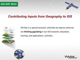 Contributing Inputs from Geography to GIS 
GIS Day is a special occasion, whereby we express what we 
are thinking and doing in our GIS research, education, 
training, and applications activities. 
 