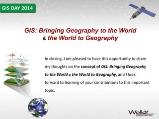 GIS: Bringing Geography to the World 
& the World to Geography 
In closing, I am pleased to have this opportunity to share 
my thoughts on the concept of GIS: Bringing Geography 
to the World & the World to Geography, and I look 
forward to learning of your contributions to this important 
topic. 
