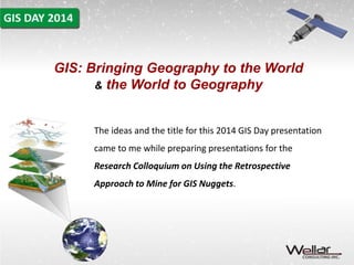 GIS: Bringing Geography to the World 
& the World to Geography 
The ideas and the title for this 2014 GIS Day presentation 
came to me while preparing presentations for the 
Research Colloquium on Using the Retrospective 
Approach to Mine for GIS Nuggets. 
 