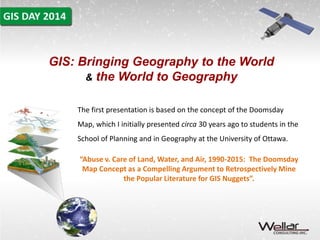 GIS: Bringing Geography to the World 
& the World to Geography 
The first presentation is based on the concept of the Doomsday 
Map, which I initially presented circa 30 years ago to students in the 
School of Planning and in Geography at the University of Ottawa. 
“Abuse v. Care of Land, Water, and Air, 1990-2015: The Doomsday 
Map Concept as a Compelling Argument to Retrospectively Mine 
the Popular Literature for GIS Nuggets”. 
 