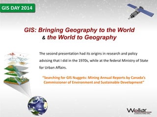 GIS: Bringing Geography to the World 
& the World to Geography 
The second presentation had its origins in research and policy 
advising that I did in the 1970s, while at the federal Ministry of State 
for Urban Affairs. 
“Searching for GIS Nuggets: Mining Annual Reports by Canada’s 
Commissioner of Environment and Sustainable Development” 
 