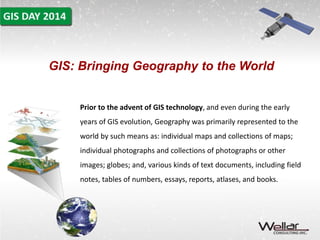 GIS: Bringing Geography to the World 
Prior to the advent of GIS technology, and even during the early 
years of GIS evolution, Geography was primarily represented to the 
world by such means as: individual maps and collections of maps; 
individual photographs and collections of photographs or other 
images; globes; and, various kinds of text documents, including field 
notes, tables of numbers, essays, reports, atlases, and books. 
 