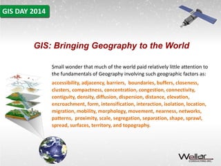 GIS: Bringing Geography to the World 
Small wonder that much of the world paid relatively little attention to 
the fundamentals of Geography involving such geographic factors as: 
accessibility, adjacency, barriers, boundaries, buffers, closeness, 
clusters, compactness, concentration, congestion, connectivity, 
contiguity, density, diffusion, dispersion, distance, elevation, 
encroachment, form, intensification, interaction, isolation, location, 
migration, mobility, morphology, movement, nearness, networks, 
patterns, proximity, scale, segregation, separation, shape, sprawl, 
spread, surfaces, territory, and topography. 
 