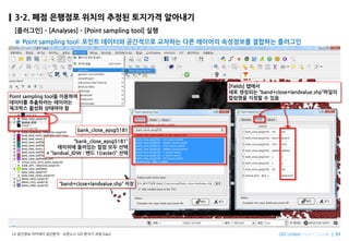 Imagine SpatiallyLX ???? ???? ???? C ???? GIS ??? ?? Day2
3-2. ?? ???? ??? ??? ???? ????
[????] C [Analyses] C [Point sampling tool] ??
 Point sampling tool: ??? ???? ????? ???? ?? ???? ????? ???? ????
bank_close_epsg5181
bank_close_epsg5181
???? ???? ?? ?? ??
+ landval_IDW : ?? 1(raster) ??
Point sampling tool? ????
???? ????? ????
???? ??? ???? ?
band+close+landvalue.shp ??
[Fields] ???
?? ???? band+close+landvalue.shp???
???? ??? ? ??
 