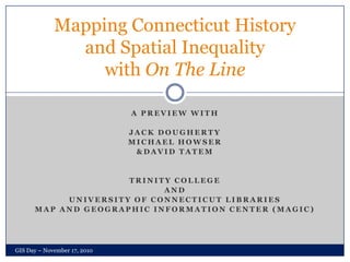 A Preview with Jack Dougherty  Michael Howser & David Tatem Trinity College And University of Connecticut Libraries Map and Geographic Information Center (MAGIC) Mapping Connecticut History and Spatial Inequality with On The Line GIS Day – November 17, 2010 