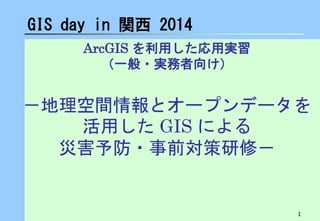 1
ArcGIS を利用した応用実習
（一般・実務者向け）
－地理空間情報とオープンデータを
活用した GIS による
災害予防・事前対策研修－
GIS day in 関西 2014
 