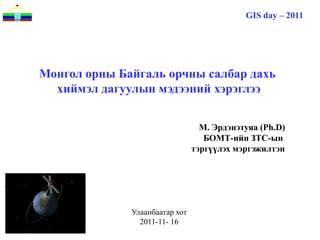GIS day – 2011




Монгол орны Байгаль орчны салбар дахь
  хиймэл дагуулын мэдээний хэрэглээ


                                  М. Эрдэнэтуяа (Ph.D)
                                   БОМТ-ийн ЗТС-ын
                                тэргүүлэх мэргэжилтэн




              Улаанбаатар хот
                2011-11- 16
 