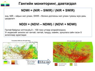 Гангийн мониторинг, давтагдал
                NDWI = (NIR – SWIR) / (NIR + SWIR)
энд, NIR – ойрын нил улаан, SWIR – богино долгионы нил улаан туяаны муж дахь
цацаргалт

              NDDI = (NDVI – NDWI) / (NDVI + NDWI)
Гантай байдлыг илтгэхүйц 0 – 100 тоон утгаар илэрийлэгдэнэ.
Уг индексийг ангилж хэт гантай, гантай, гандуу, хэвийн, зуншлага сайн гэсэн 5
ангиллаар зурагладаг.




                                  6-8-р сар
 