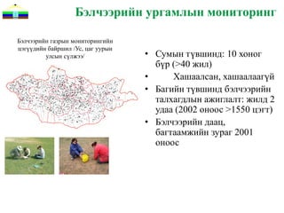 Бэлчээрийн ургамлын мониторинг

Бэлчээрийн газрын мониторингийн
цэгүүдийн байршил /Ус, цаг уурын
         улсын сүлжээ/             • Сумын түвшинд: 10 хоног
                                     бүр (>40 жил)
                                   •     Хашаалсан, хашаалаагүй
                                   • Багийн түвшинд бэлчээрийн
                                     талхагдлын ажиглалт: жилд 2
                                     удаа (2002 оноос >1550 цэгт)
                                   • Бэлчээрийн даац,
                                     багтаамжийн зураг 2001
                                     оноос
 