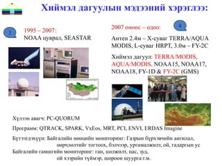 Хиймэл дагуулын мэдээний хэрэглээ:
                                           2007 оноос – одоо:         4
3       1995 – 2007:
        NOAA цуврал, SEASTAR               Антен 2.4м – X-суваг TERRA/AQUA
                                           MODIS, L-суваг HRPT, 3.0м – FY-2C
                                           Хиймэл дагуул: TERRA/MODIS,
                                           AQUA/MODIS, NOAA15, NOAA17,
                                           NOAA18, FY-1D & FY-2C (GMS)




    Хүлээн авагч: PC-QUORUM
    Программ: QTRACK, SPARK, VxEos, MRT, PCI, ENVI, ERDAS Imagine
    Бүтээгдэхүүн: Байгалийн нөөцийн мониторинг: Газрын бүрхэвчийн ангилал,
                     өөрчлөлтийг тогтоох, бэлчээр, ургамалжилт, ой, гадаргын ус
    Байгалийн гамшгийн мониторинг: ган, цөлжилт, цас, зуд,
                     ой хээрийн түймэр, шороон шуурга г.м.
 