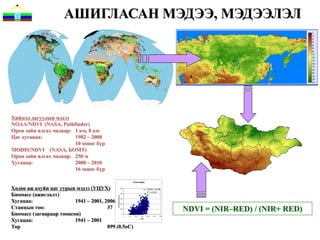 АШИГЛАСАН МЭДЭЭ, МЭДЭЭЛЭЛ




Хиймэл дагуулын мэдээ
NOAA/NDVI (NASA, Pathfinder)
Орон зайн ялгах чадвар: 1 км, 8 км
Цаг хугацаа:            1982 – 2008
                        10 хоног бүр
MODIS/NDVI (NASA, БОМТ)
Орон зайн ялгах чадвар: 250 м
Хугацаа:                2000 – 2010
                        16 хоног бүр

                                                                              forest steppe


Хөдөө аж ахуйн цаг уурын мэдээ (УЦУХ)                          500
                                                                                             y = 1.2634x - 74.039


Биомасс (ажиглалт)
                                                                                                 R2 = 0.3578
                                                               400
                                           simulated biomass




Хугацаа:
                                                               300

                         1941 – 2001, 2006                     200


Станцын тоо:                           37                      100
                                                                                                                      NDVI = (NIR–RED) / (NIR+ RED)
Биомасс (загвараар тооцсон)                                      0
                                                                     0   50    100    150        200    250     300


Хугацаа:                 1941 – 2001                                                  NDVI




Тор                                    899 (0.5oC)
 