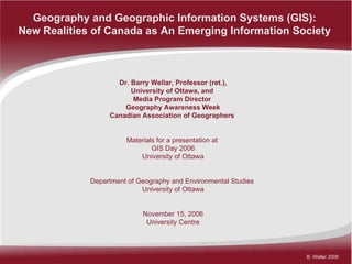 Geography and Geographic Information Systems (GIS):  New Realities of Canada as An Emerging Information Society   Dr. Barry Wellar, Professor (ret.), University of Ottawa, and  Media Program Director  Geography Awareness Week Canadian Association of Geographers   Materials for a presentation at  GIS Day 2006 University of Ottawa Department of Geography and Environmental Studies  University of Ottawa November 15, 2006 University Centre 