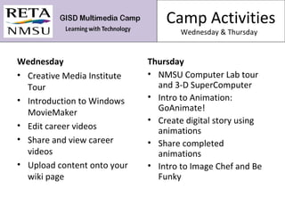 Camp Activities Wednesday & Thursday  Wednesday Creative Media Institute Tour Introduction to Windows MovieMaker Edit career videos Share and view career videos Upload content onto your wiki page Thursday NMSU Computer Lab tour and 3-D SuperComputer Intro to Animation: GoAnimate! Create digital story using animations Share completed animations Intro to Image Chef and Be Funky 