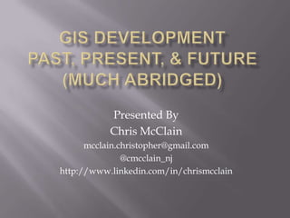 GIS DevelopmentPast, Present, & Future(Much abridged) Presented By  Chris McClain mcclain.christopher@gmail.com @cmcclain_nj http://www.linkedin.com/in/chrismcclain 