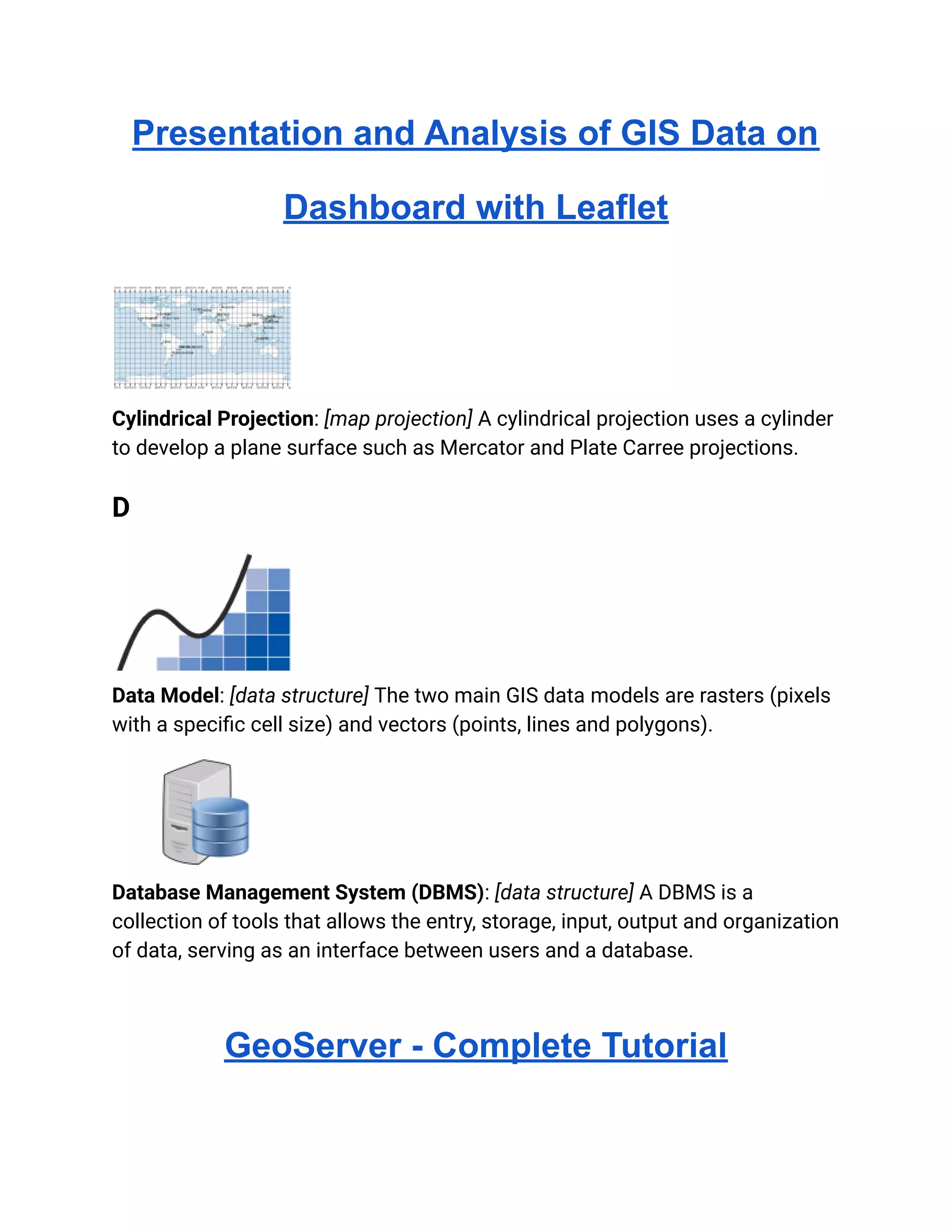 Presentation and Analysis of GIS Data on
Dashboard with Leaflet
Cylindrical Projection: [map projection] A cylindrical projection uses a cylinder
to develop a plane surface such as Mercator and Plate Carree projections.
D
Data Model: [data structure] The two main GIS data models are rasters (pixels
with a specific cell size) and vectors (points, lines and polygons).
Database Management System (DBMS): [data structure] A DBMS is a
collection of tools that allows the entry, storage, input, output and organization
of data, serving as an interface between users and a database.
GeoServer - Complete Tutorial
 