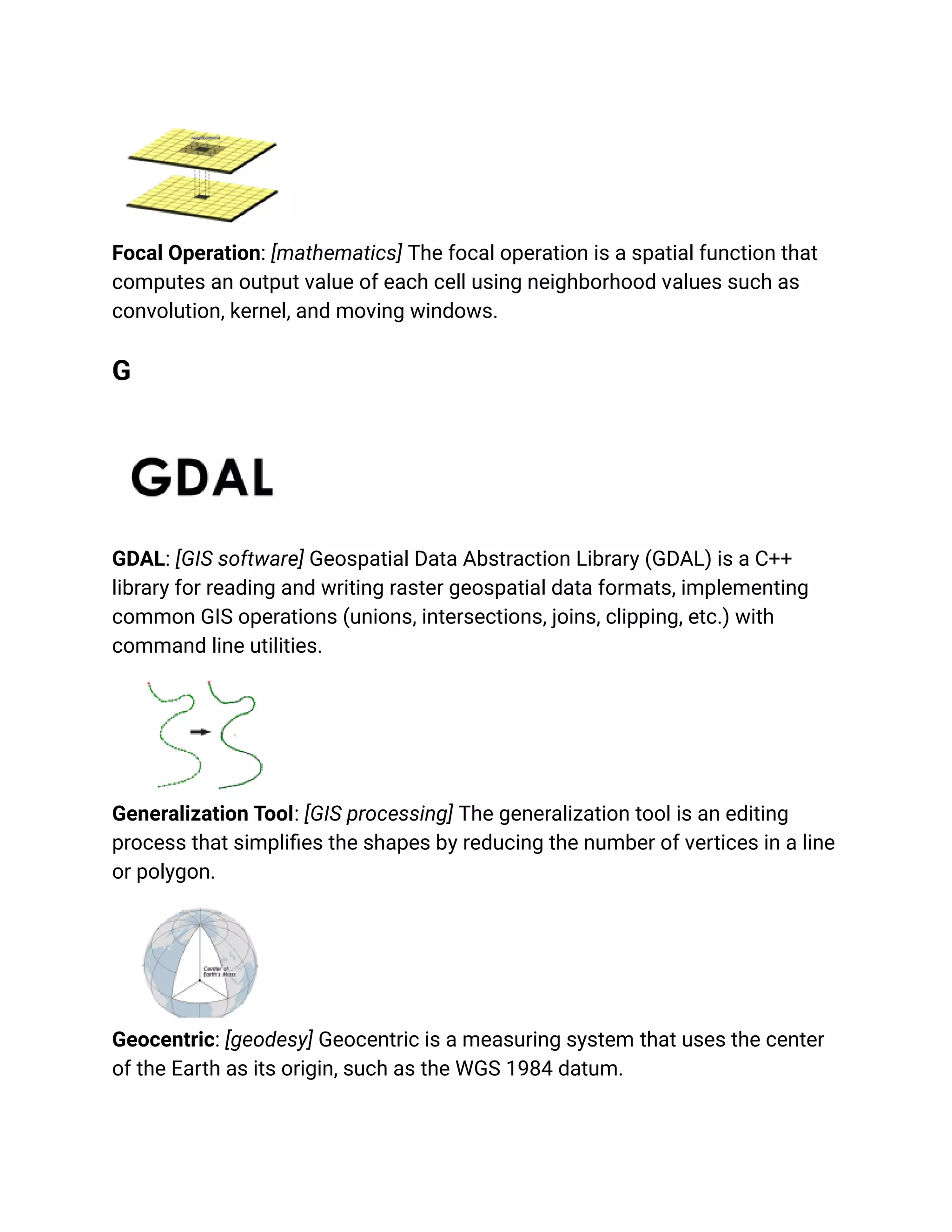 Focal Operation: [mathematics] The focal operation is a spatial function that
computes an output value of each cell using neighborhood values such as
convolution, kernel, and moving windows.
G
GDAL: [GIS software] Geospatial Data Abstraction Library (GDAL) is a C++
library for reading and writing raster geospatial data formats, implementing
common GIS operations (unions, intersections, joins, clipping, etc.) with
command line utilities.
Generalization Tool: [GIS processing] The generalization tool is an editing
process that simplifies the shapes by reducing the number of vertices in a line
or polygon.
Geocentric: [geodesy] Geocentric is a measuring system that uses the center
of the Earth as its origin, such as the WGS 1984 datum.
 