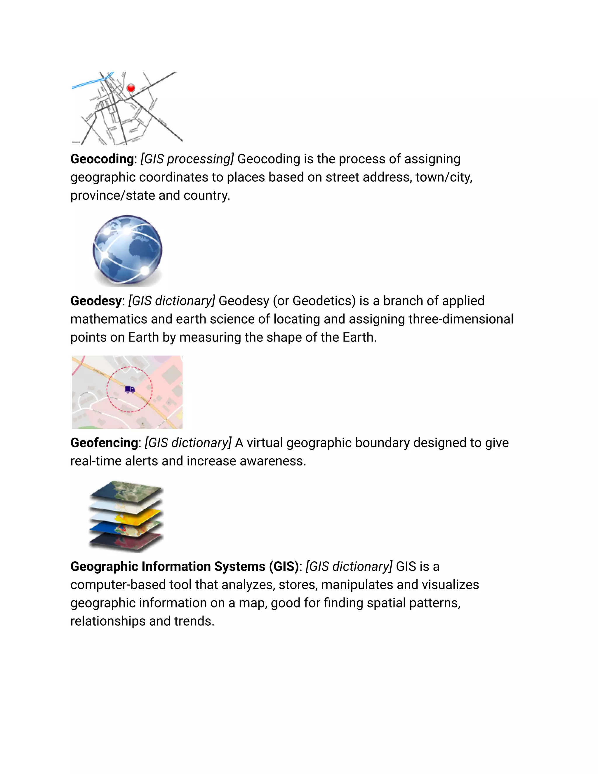Geocoding: [GIS processing] Geocoding is the process of assigning
geographic coordinates to places based on street address, town/city,
province/state and country.
Geodesy: [GIS dictionary] Geodesy (or Geodetics) is a branch of applied
mathematics and earth science of locating and assigning three-dimensional
points on Earth by measuring the shape of the Earth.
Geofencing: [GIS dictionary] A virtual geographic boundary designed to give
real-time alerts and increase awareness.
Geographic Information Systems (GIS): [GIS dictionary] GIS is a
computer-based tool that analyzes, stores, manipulates and visualizes
geographic information on a map, good for finding spatial patterns,
relationships and trends.
 