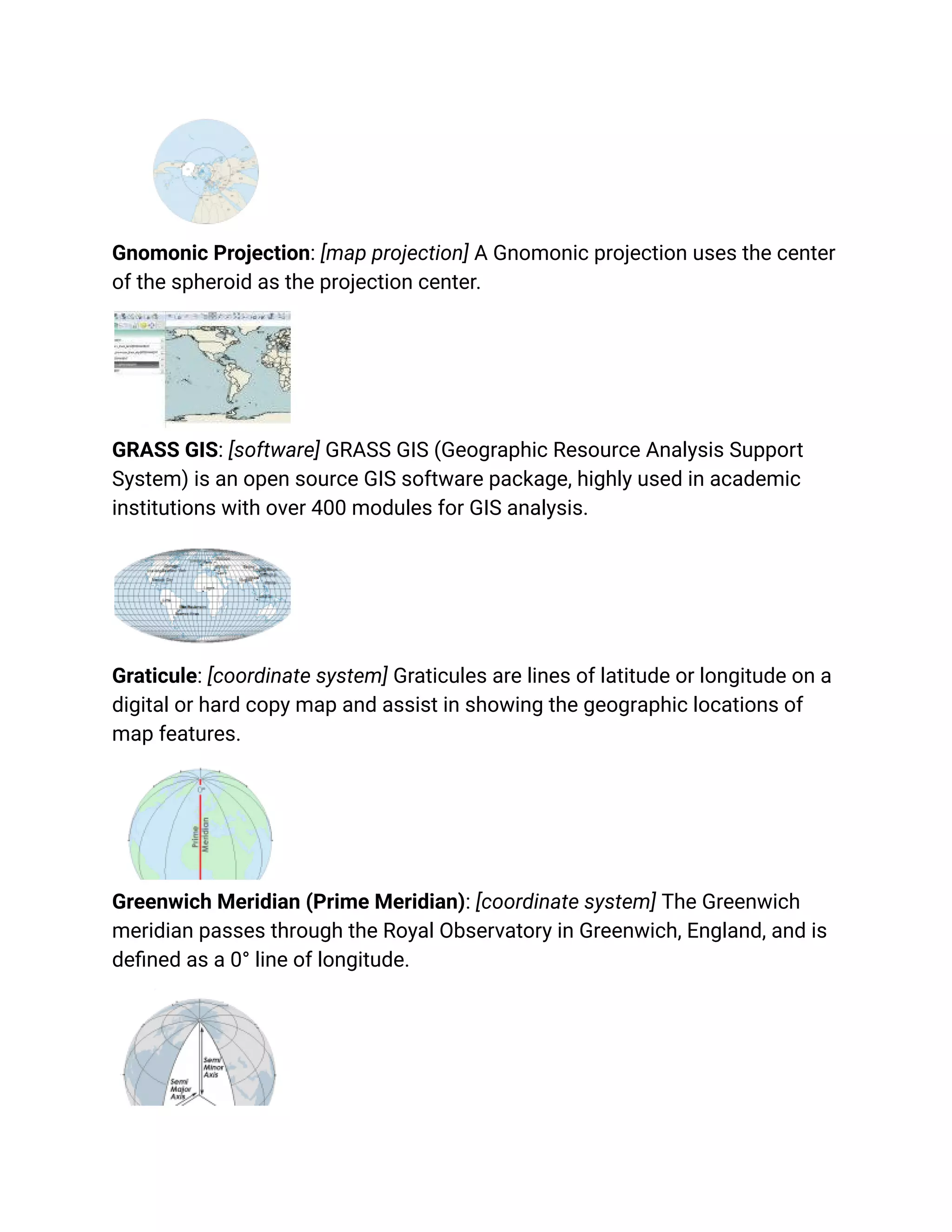 Gnomonic Projection: [map projection] A Gnomonic projection uses the center
of the spheroid as the projection center.
GRASS GIS: [software] GRASS GIS (Geographic Resource Analysis Support
System) is an open source GIS software package, highly used in academic
institutions with over 400 modules for GIS analysis.
Graticule: [coordinate system] Graticules are lines of latitude or longitude on a
digital or hard copy map and assist in showing the geographic locations of
map features.
Greenwich Meridian (Prime Meridian): [coordinate system] The Greenwich
meridian passes through the Royal Observatory in Greenwich, England, and is
defined as a 0° line of longitude.
 