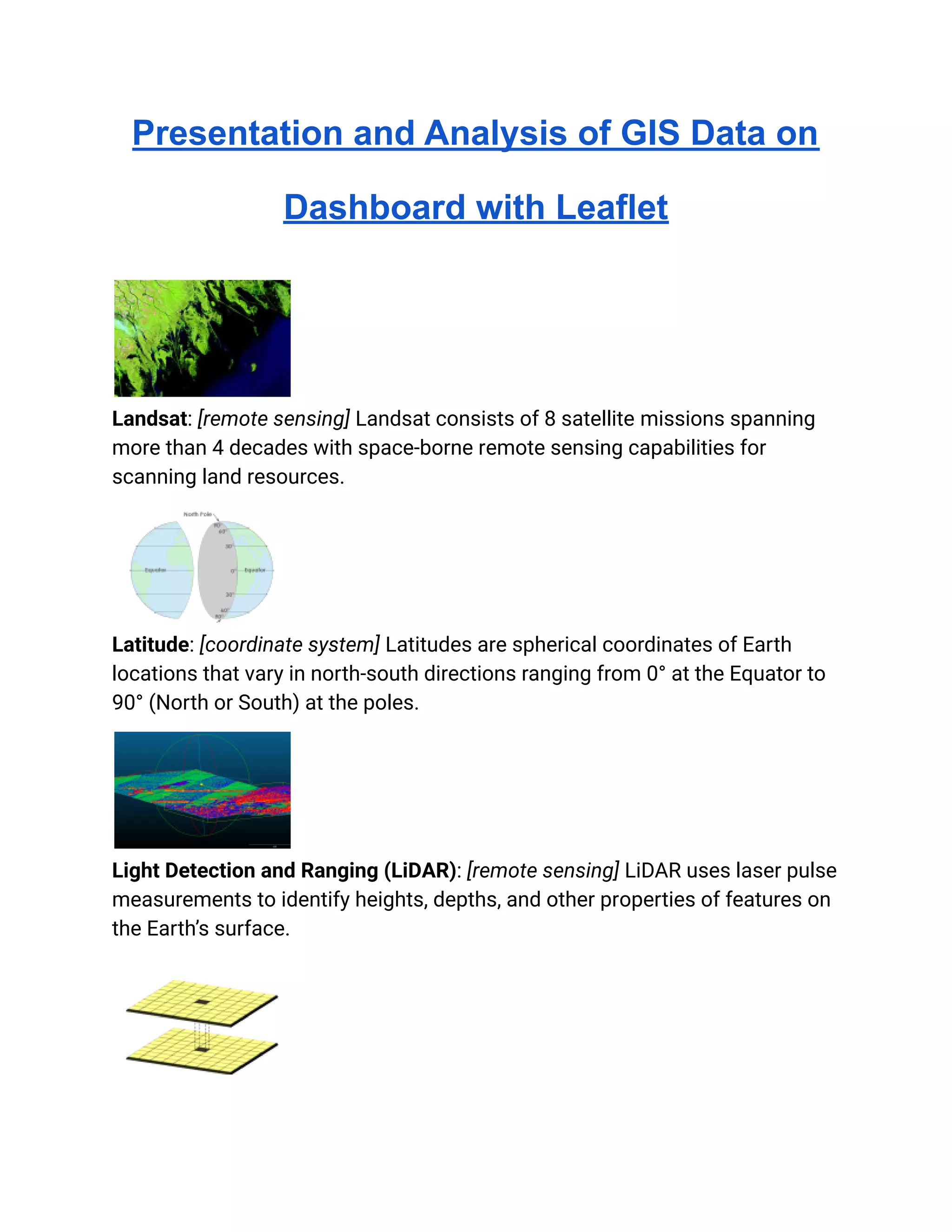 Presentation and Analysis of GIS Data on
Dashboard with Leaflet
Landsat: [remote sensing] Landsat consists of 8 satellite missions spanning
more than 4 decades with space-borne remote sensing capabilities for
scanning land resources.
Latitude: [coordinate system] Latitudes are spherical coordinates of Earth
locations that vary in north-south directions ranging from 0° at the Equator to
90° (North or South) at the poles.
Light Detection and Ranging (LiDAR): [remote sensing] LiDAR uses laser pulse
measurements to identify heights, depths, and other properties of features on
the Earth’s surface.
 