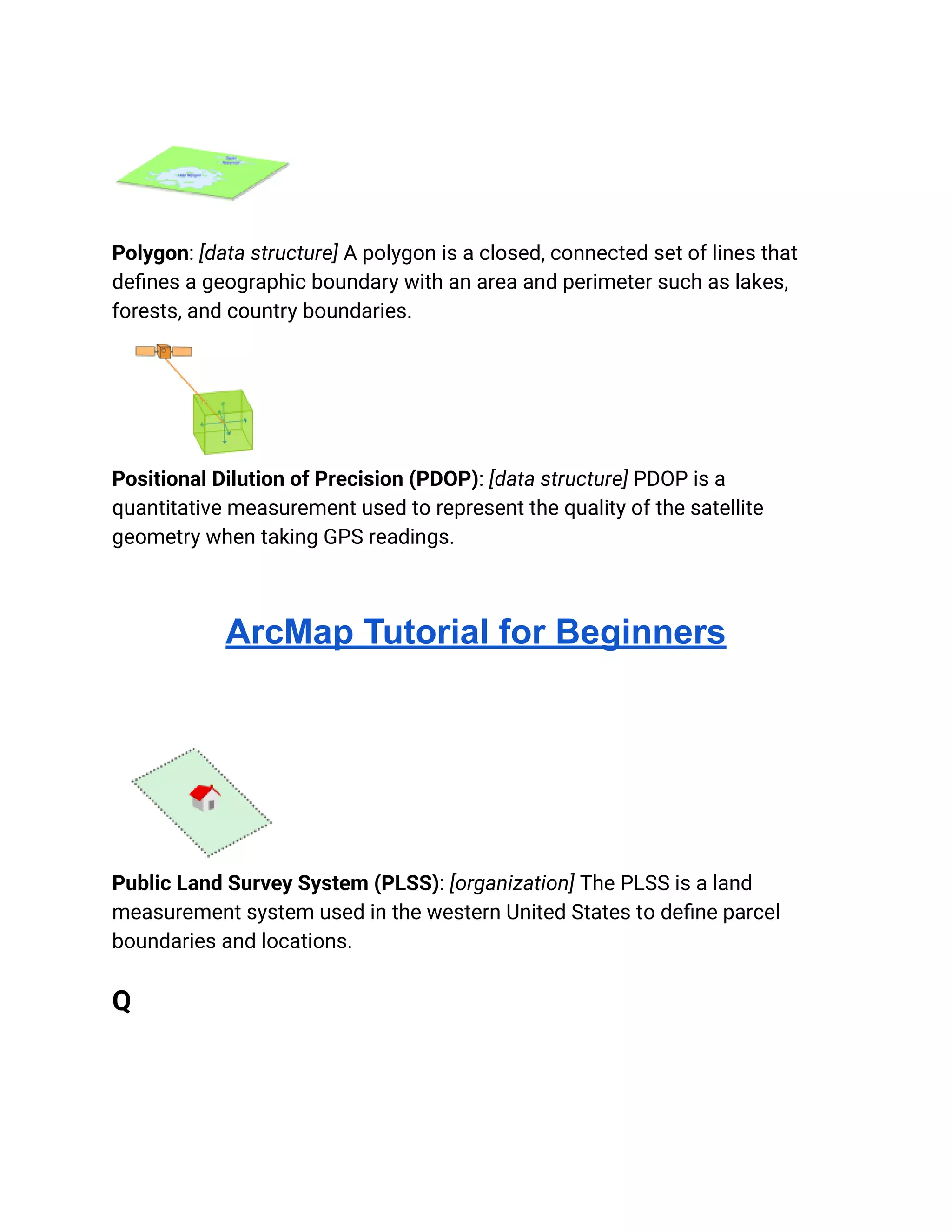 Polygon: [data structure] A polygon is a closed, connected set of lines that
defines a geographic boundary with an area and perimeter such as lakes,
forests, and country boundaries.
Positional Dilution of Precision (PDOP): [data structure] PDOP is a
quantitative measurement used to represent the quality of the satellite
geometry when taking GPS readings.
ArcMap Tutorial for Beginners
Public Land Survey System (PLSS): [organization] The PLSS is a land
measurement system used in the western United States to define parcel
boundaries and locations.
Q
 