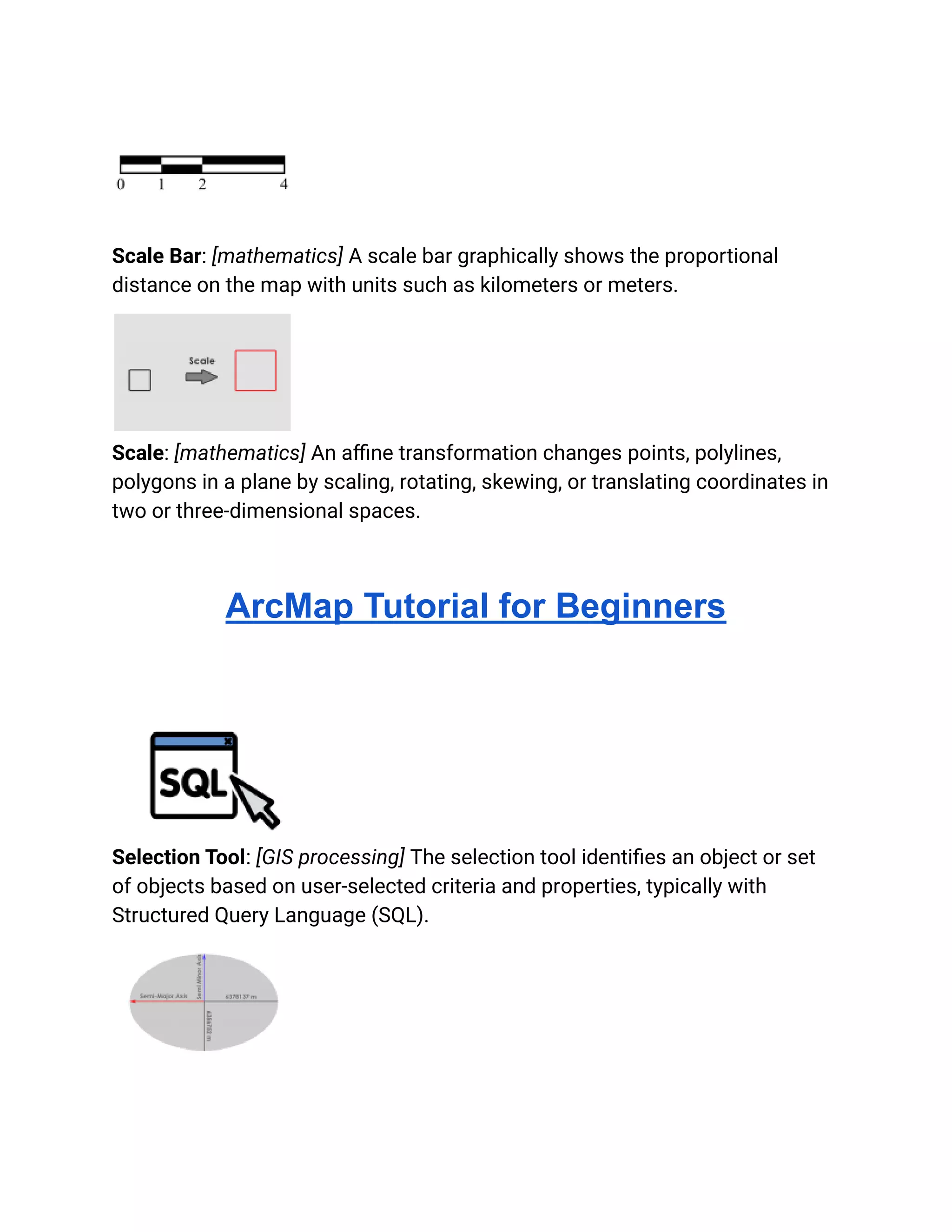 Scale Bar: [mathematics] A scale bar graphically shows the proportional
distance on the map with units such as kilometers or meters.
Scale: [mathematics] An affine transformation changes points, polylines,
polygons in a plane by scaling, rotating, skewing, or translating coordinates in
two or three-dimensional spaces.
ArcMap Tutorial for Beginners
Selection Tool: [GIS processing] The selection tool identifies an object or set
of objects based on user-selected criteria and properties, typically with
Structured Query Language (SQL).
 