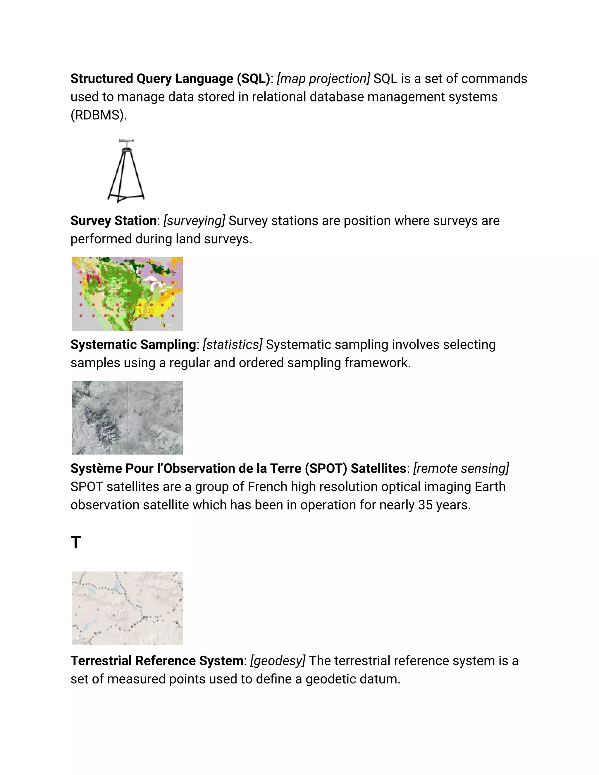 Structured Query Language (SQL): [map projection] SQL is a set of commands
used to manage data stored in relational database management systems
(RDBMS).
Survey Station: [surveying] Survey stations are position where surveys are
performed during land surveys.
Systematic Sampling: [statistics] Systematic sampling involves selecting
samples using a regular and ordered sampling framework.
Système Pour l’Observation de la Terre (SPOT) Satellites: [remote sensing]
SPOT satellites are a group of French high resolution optical imaging Earth
observation satellite which has been in operation for nearly 35 years.
T
Terrestrial Reference System: [geodesy] The terrestrial reference system is a
set of measured points used to define a geodetic datum.
 