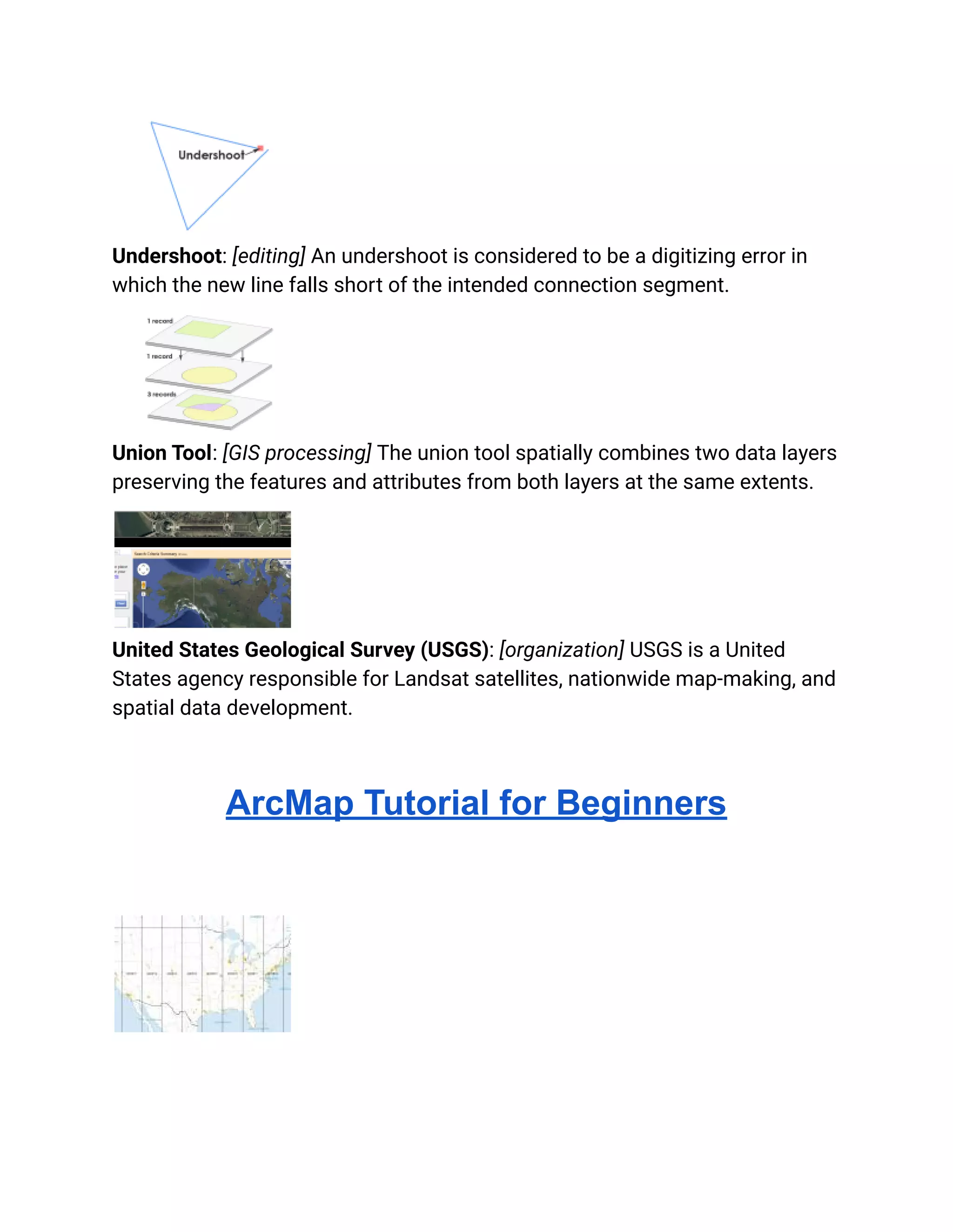 Undershoot: [editing] An undershoot is considered to be a digitizing error in
which the new line falls short of the intended connection segment.
Union Tool: [GIS processing] The union tool spatially combines two data layers
preserving the features and attributes from both layers at the same extents.
United States Geological Survey (USGS): [organization] USGS is a United
States agency responsible for Landsat satellites, nationwide map-making, and
spatial data development.
ArcMap Tutorial for Beginners
 