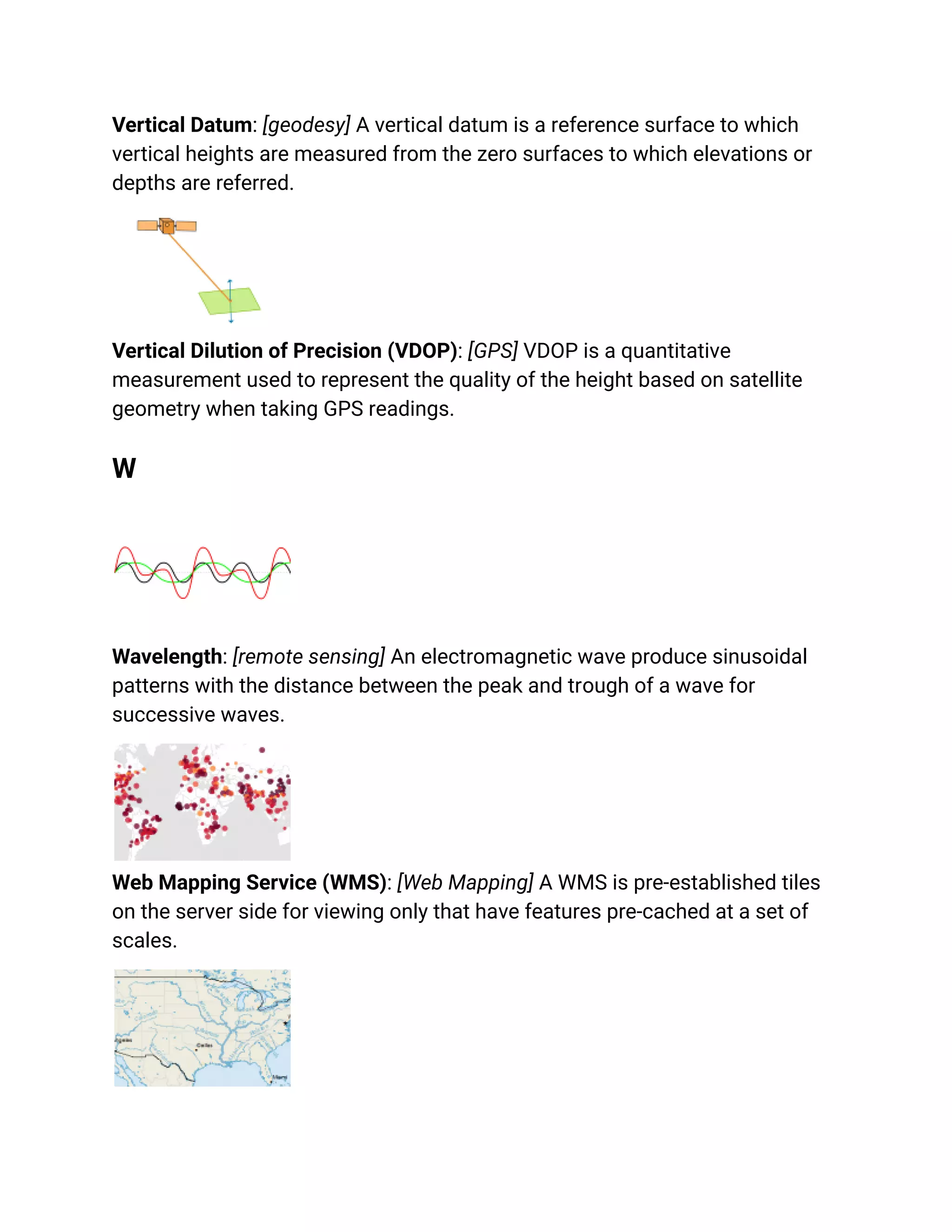 Vertical Datum: [geodesy] A vertical datum is a reference surface to which
vertical heights are measured from the zero surfaces to which elevations or
depths are referred.
Vertical Dilution of Precision (VDOP): [GPS] VDOP is a quantitative
measurement used to represent the quality of the height based on satellite
geometry when taking GPS readings.
W
Wavelength: [remote sensing] An electromagnetic wave produce sinusoidal
patterns with the distance between the peak and trough of a wave for
successive waves.
Web Mapping Service (WMS): [Web Mapping] A WMS is pre-established tiles
on the server side for viewing only that have features pre-cached at a set of
scales.
 