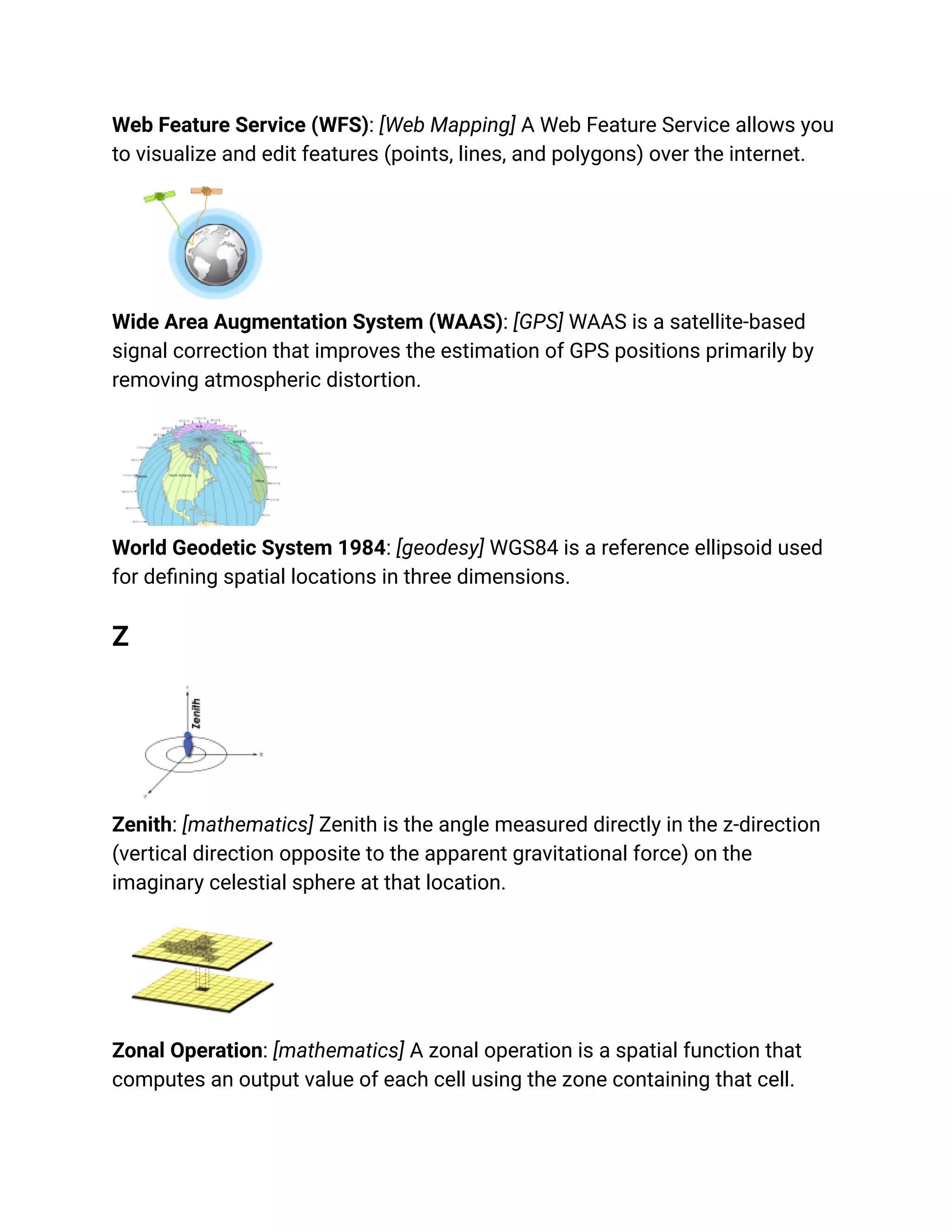 Web Feature Service (WFS): [Web Mapping] A Web Feature Service allows you
to visualize and edit features (points, lines, and polygons) over the internet.
Wide Area Augmentation System (WAAS): [GPS] WAAS is a satellite-based
signal correction that improves the estimation of GPS positions primarily by
removing atmospheric distortion.
World Geodetic System 1984: [geodesy] WGS84 is a reference ellipsoid used
for defining spatial locations in three dimensions.
Z
Zenith: [mathematics] Zenith is the angle measured directly in the z-direction
(vertical direction opposite to the apparent gravitational force) on the
imaginary celestial sphere at that location.
Zonal Operation: [mathematics] A zonal operation is a spatial function that
computes an output value of each cell using the zone containing that cell.
 