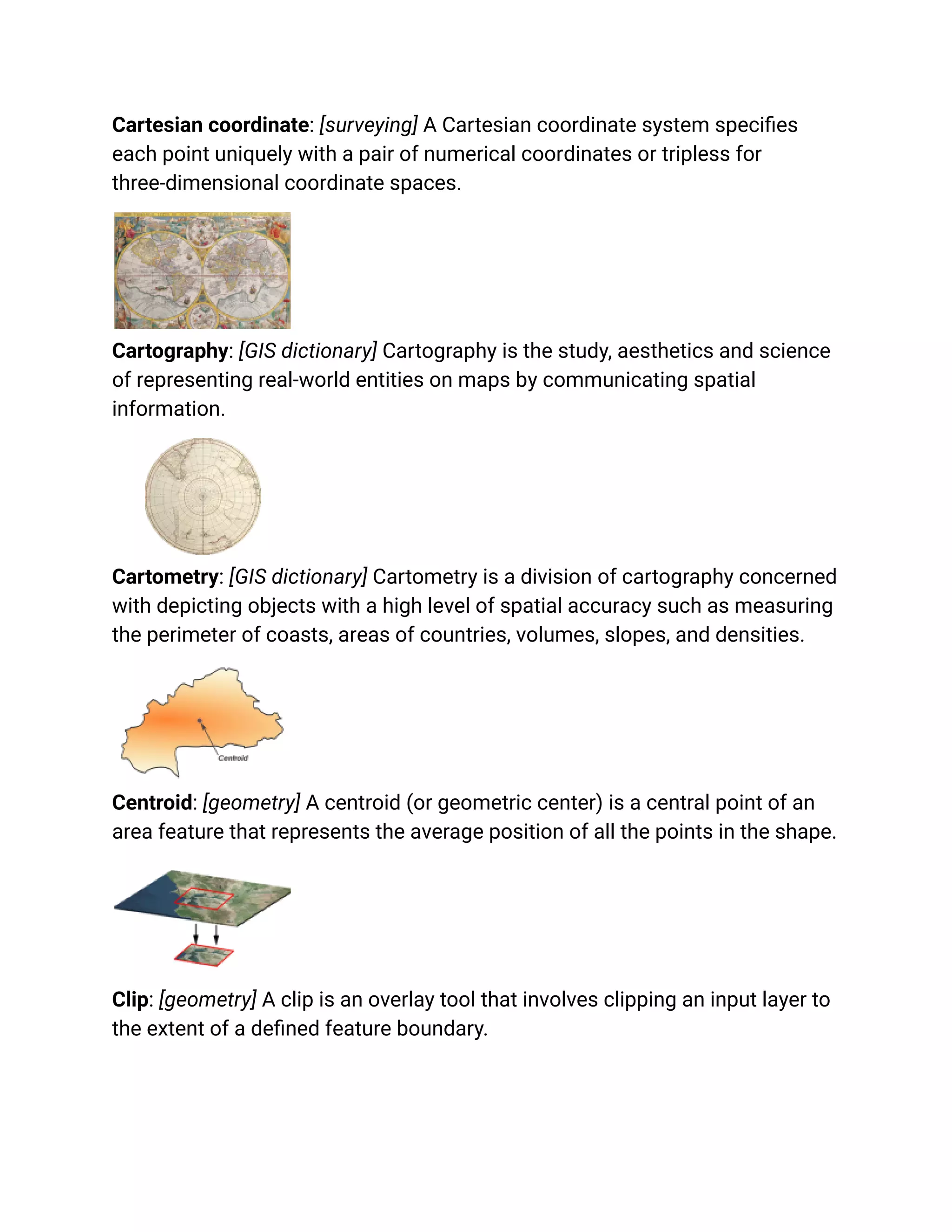 Cartesian coordinate: [surveying] A Cartesian coordinate system specifies
each point uniquely with a pair of numerical coordinates or tripless for
three-dimensional coordinate spaces.
Cartography: [GIS dictionary] Cartography is the study, aesthetics and science
of representing real-world entities on maps by communicating spatial
information.
Cartometry: [GIS dictionary] Cartometry is a division of cartography concerned
with depicting objects with a high level of spatial accuracy such as measuring
the perimeter of coasts, areas of countries, volumes, slopes, and densities.
Centroid: [geometry] A centroid (or geometric center) is a central point of an
area feature that represents the average position of all the points in the shape.
Clip: [geometry] A clip is an overlay tool that involves clipping an input layer to
the extent of a defined feature boundary.
 