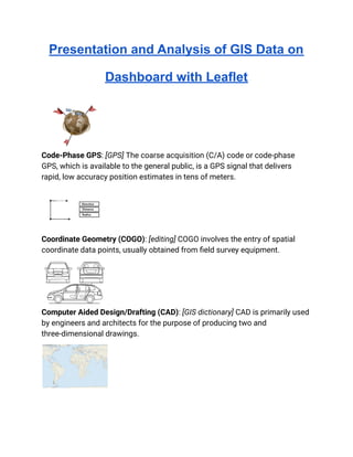 Presentation and Analysis of GIS Data on
Dashboard with Leaflet
Code-Phase GPS: [GPS] The coarse acquisition (C/A) code or code-phase
GPS, which is available to the general public, is a GPS signal that delivers
rapid, low accuracy position estimates in tens of meters.
Coordinate Geometry (COGO): [editing] COGO involves the entry of spatial
coordinate data points, usually obtained from field survey equipment.
Computer Aided Design/Drafting (CAD): [GIS dictionary] CAD is primarily used
by engineers and architects for the purpose of producing two and
three-dimensional drawings.
 