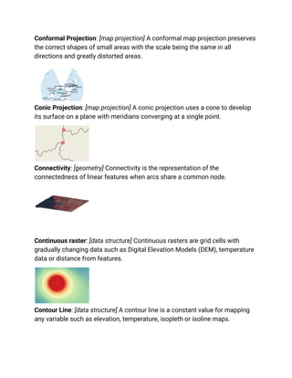 Conformal Projection: [map projection] A conformal map projection preserves
the correct shapes of small areas with the scale being the same in all
directions and greatly distorted areas.
Conic Projection: [map projection] A conic projection uses a cone to develop
its surface on a plane with meridians converging at a single point.
Connectivity: [geometry] Connectivity is the representation of the
connectedness of linear features when arcs share a common node.
Continuous raster: [data structure] Continuous rasters are grid cells with
gradually changing data such as Digital Elevation Models (DEM), temperature
data or distance from features.
Contour Line: [data structure] A contour line is a constant value for mapping
any variable such as elevation, temperature, isopleth or isoline maps.
 