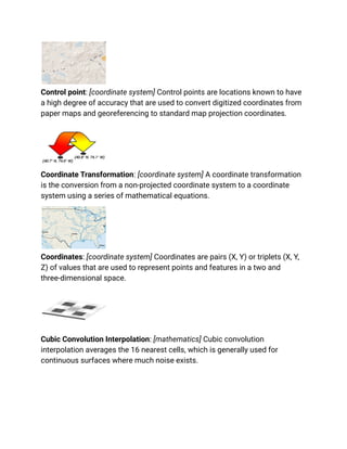 Control point: [coordinate system] Control points are locations known to have
a high degree of accuracy that are used to convert digitized coordinates from
paper maps and georeferencing to standard map projection coordinates.
Coordinate Transformation: [coordinate system] A coordinate transformation
is the conversion from a non-projected coordinate system to a coordinate
system using a series of mathematical equations.
Coordinates: [coordinate system] Coordinates are pairs (X, Y) or triplets (X, Y,
Z) of values that are used to represent points and features in a two and
three-dimensional space.
Cubic Convolution Interpolation: [mathematics] Cubic convolution
interpolation averages the 16 nearest cells, which is generally used for
continuous surfaces where much noise exists.
 