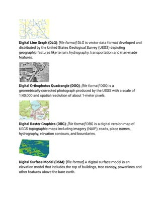 Digital Line Graph (DLG): [file format] DLG is vector data format developed and
distributed by the United States Geological Survey (USGS) depicting
geographic features like terrain, hydrography, transportation and man-made
features.
Digital Orthophotos Quadrangle (DOQ): [file format] DOQ is a
geometrically-corrected photograph produced by the USGS with a scale of
1:40,000 and spatial resolution of about 1-meter pixels.
Digital Raster Graphics (DRG): [file format] DRG is a digital version map of
USGS topographic maps including imagery (NAIP), roads, place names,
hydrography, elevation contours, and boundaries.
Digital Surface Model (DSM): [file format] A digital surface model is an
elevation model that includes the top of buildings, tree canopy, powerlines and
other features above the bare earth.
 