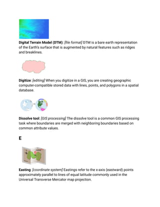 Digital Terrain Model (DTM): [file format] DTM is a bare earth representation
of the Earth’s surface that is augmented by natural features such as ridges
and breaklines.
Digitize: [editing] When you digitize in a GIS, you are creating geographic
computer-compatible stored data with lines, points, and polygons in a spatial
database.
Dissolve tool: [GIS processing] The dissolve tool is a common GIS processing
task where boundaries are merged with neighboring boundaries based on
common attribute values.
E
Easting: [coordinate system] Eastings refer to the x-axis (eastward) points
approximately parallel to lines of equal latitude commonly used in the
Universal Transverse Mercator map projection.
 