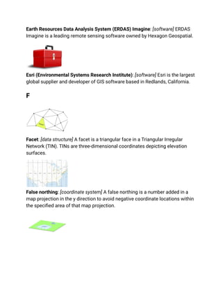 Earth Resources Data Analysis System (ERDAS) Imagine: [software] ERDAS
Imagine is a leading remote sensing software owned by Hexagon Geospatial.
Esri (Environmental Systems Research Institute): [software] Esri is the largest
global supplier and developer of GIS software based in Redlands, California.
F
Facet: [data structure] A facet is a triangular face in a Triangular Irregular
Network (TIN). TINs are three-dimensional coordinates depicting elevation
surfaces.
False northing: [coordinate system] A false northing is a number added in a
map projection in the y direction to avoid negative coordinate locations within
the specified area of that map projection.
 