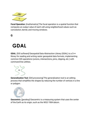 Focal Operation: [mathematics] The focal operation is a spatial function that
computes an output value of each cell using neighborhood values such as
convolution, kernel, and moving windows.
G
GDAL: [GIS software] Geospatial Data Abstraction Library (GDAL) is a C++
library for reading and writing raster geospatial data formats, implementing
common GIS operations (unions, intersections, joins, clipping, etc.) with
command line utilities.
Generalization Tool: [GIS processing] The generalization tool is an editing
process that simplifies the shapes by reducing the number of vertices in a line
or polygon.
Geocentric: [geodesy] Geocentric is a measuring system that uses the center
of the Earth as its origin, such as the WGS 1984 datum.
 
